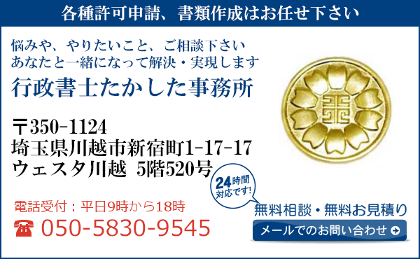 各種許可申請、書類作成はお任せ下さい
悩みや、やりたいこと、ご相談下さい
あなたと一緒になって解決・実現します
行政書士たかした事務所
〒350-1124
埼玉県川越市新宿町1-17-17 
ウェスタ川越 5階520号
電話受付：平日９時から１８時まで
050-5830-9545
24時間対応です！
無料相談・無料お見積り
メールでのお問い合わせ